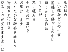 春の初め 古い雑居ビルの一室 窓越しの陽ざしの中に 語りかける作品 17名が 花に纏わる それぞれの想いを お届けします あたたかな珈琲を楽しみ 物語を見つける ゆるり心が咲きますように 