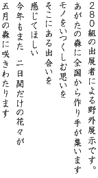 ２８０組の出展者による野外展示です。 あがたの森に全国から作り手が集います モノをいつくしむ思いを そこにある出会いを 感じてほしい 今年もまた　二日間だけの花々が 五月の森に咲きわたります